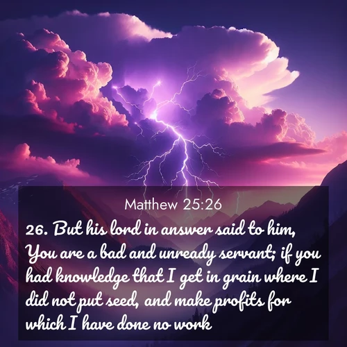 BasicEnglish Gospel of Matthew  ; image nature: image with the bible verse :But his lord in answer said to him, You are a bad and unready servant; if you had knowledge that I get in grain where I did not put seed, and make profits for which I have done no work, ; Dive into a gallery of Bible verses illustrated by tropical beach scenes, featuring sparkling waves, seashells, and radiant sunrises. These images evoke divine peace and joy. Download and share inspiring verses like KJV Gospel of Matthew 25:26. Current verse is overlayed with the thematic nature scene : Jagged lightning splits purple storm clouds. Thunder echoes through mountain canyons. ; 25:26