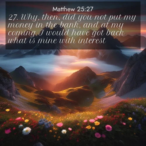 BasicEnglish Gospel of Matthew  ; image nature: image with the bible verse :Why, then, did you not put my money in the bank, and at my coming I would have got back what is mine with interest? ; Explore Bible verse images beautifully illustrated with spring scenes, such as blooming meadows, trees in full bloom, and tranquil streams. These landscapes convey divine hope and vitality. Download and share verses like KJV Gospel of Matthew 25:27. Current verse is overlayed with the thematic nature scene : Jagged peaks pierce through low-hanging clouds at sunrise. Alpine flowers dot the meadow below with splashes of color. ; 25:27
