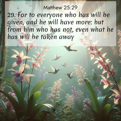 BasicEnglish Gospel of Matthew  ; image nature: image with the bible verse :For to everyone who has will be given, and he will have more: but from him who has not, even what he has will be taken away. ; Explore Bible verse images highlighting the beauty of spring, with vibrant flowers, butterflies, and blossoming fruit trees. These scenes evoke divine hope and renewal. Download inspiring verses like KJV Gospel of Matthew 25:29. Current verse is overlayed with the thematic nature scene : Wild orchids bloom in rainforest canopy. Hummingbirds dance between delicate petals. ; 25:29