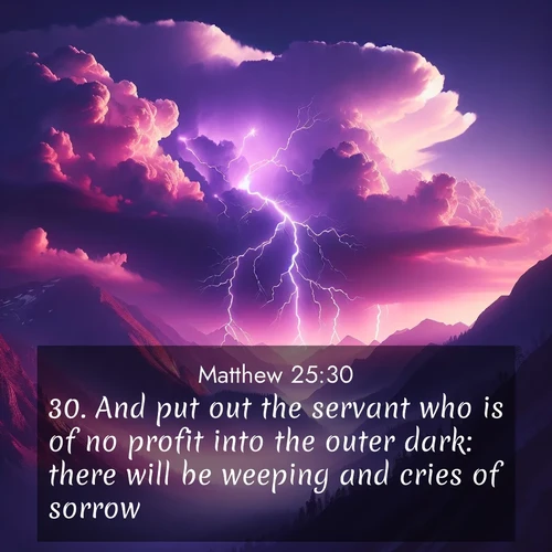 BasicEnglish Gospel of Matthew  ; image nature: image with the bible verse :And put out the servant who is of no profit into the outer dark: there will be weeping and cries of sorrow. ; Download high-resolution Bible verse images showcasing the beauty of God&#039;s creation—from radiant sunsets to tranquil rivers. Free for use as wallpapers or sharing verses like KJV Gospel of Matthew 25:30. Current verse is overlayed with the thematic nature scene : Jagged lightning splits purple storm clouds. Thunder echoes through mountain canyons. ; 25:30