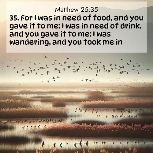 BasicEnglish Gospel of Matthew  ; image nature: image with the bible verse :For I was in need of food, and you gave it to me: I was in need of drink, and you gave it to me: I was wandering, and you took me in; ; Download stunning Bible verse images paired with nature scenes like rolling clouds, sparkling waters, and vibrant flower fields. These free images are perfect for spiritual reflection or wallpaper use. Share KJV Gospel of Matthew 25:35. Current verse is overlayed with the thematic nature scene : Spring migration fills marshlands with calling birds. ; 25:35