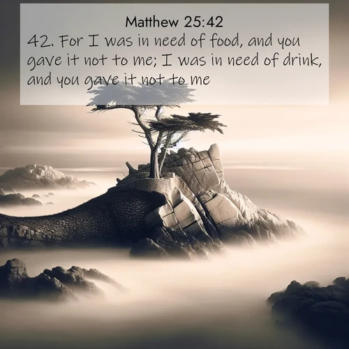BasicEnglish Gospel of Matthew  ; image nature: image with the bible verse :For I was in need of food, and you gave it not to me; I was in need of drink, and you gave it not to me: ; Dive into our collection of Bible verse images beautifully illustrated with beach photos, featuring gentle waves, sunsets over the sea, and sandy shores. These scenes evoke the peace and majesty of God. Download and share inspiring verses like KJV Gospel of Matthew 25:42. Current verse is overlayed with the thematic nature scene : A lone cypress stands sentinel on a wave-carved point. Pacific storms have shaped its every branch. ; 25:42