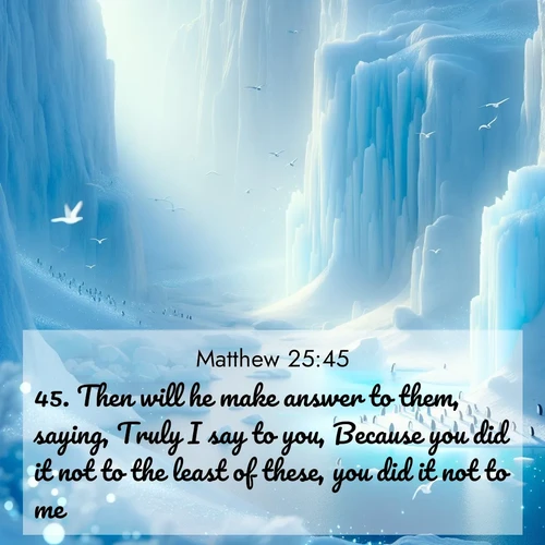 BasicEnglish Gospel of Matthew  ; image nature: image with the bible verse :Then will he make answer to them, saying, Truly I say to you, Because you did it not to the least of these, you did it not to me. ; Admire Bible verse images illustrated by summer photos, such as sunny beaches, sparkling waves, and swaying palm trees. These bright scenes highlight the joy and warmth of God&#039;s creation. Download and share verses like KJV Gospel of Matthew 25:45. Current verse is overlayed with the thematic nature scene : Antarctic ice cliffs glow blue in the endless polar day. A penguin colony dots the frozen shore below. ; 25:45