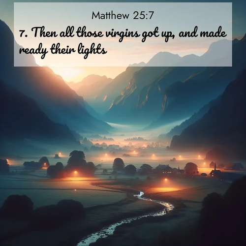 BasicEnglish Gospel of Matthew  ; image nature: image with the bible verse :Then all those virgins got up, and made ready their lights. ; Explore a winter collection of Bible verse images adorned with photos of icy landscapes, frozen waterfalls, and snow-covered forests. These scenes capture divine tranquility and purity. Download inspiring verses like KJV Gospel of Matthew 25:7. Current verse is overlayed with the thematic nature scene : Morning mist rises from valley streams. Birdsong heralds the dawn chorus. ; 25:7
