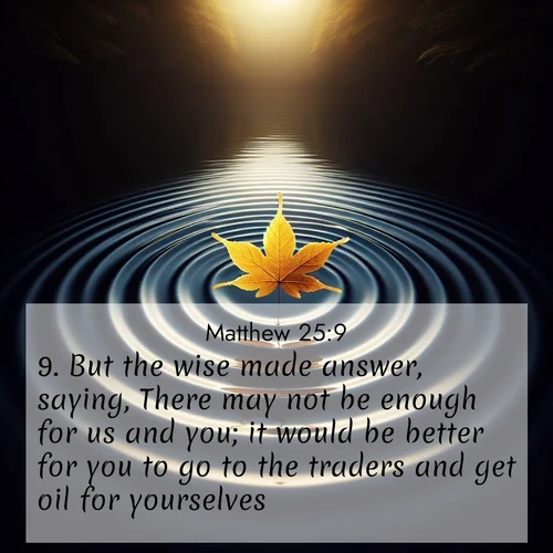 BasicEnglish Gospel of Matthew  ; image nature: image with the bible verse :But the wise made answer, saying, There may not be enough for us and you; it would be better for you to go to the traders and get oil for yourselves. ; Explore a rich collection of Bible verse images beautifully illustrated by natural landscapes, such as colorful skies, towering mountains, and tranquil rivers. The images highlight the serenity of God&#039;s creation with vivid tones and carefully chosen typography. Download and share inspiring verses like KJV Gospel of Matthew 25:9. Current verse is overlayed with the thematic nature scene : A single maple leaf floats on black water. Concentric ripples spread outward into infinity. ; 25:9