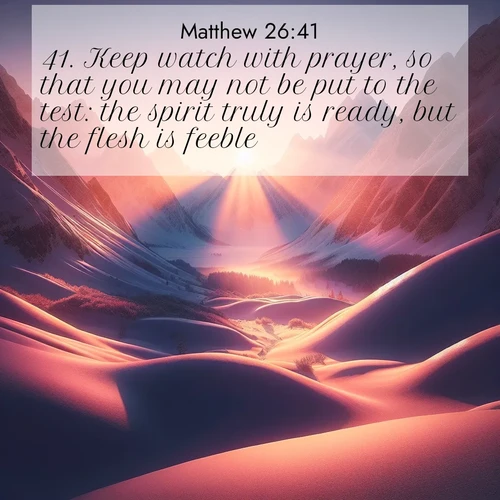BasicEnglish Gospel of Matthew  ; image nature: image with the bible verse :Keep watch with prayer, so that you may not be put to the test: the spirit truly is ready, but the flesh is feeble. ; Explore Bible verses combined with serene beach photos, desert dunes, and infinite skies, highlighting God&#039;s majesty in every landscape. Download and share inspiring verses like KJV Gospel of Matthew 26:41. Current verse is overlayed with the thematic nature scene : Winter sunset paints snow-covered peaks in shades of rose and gold. ; 26:41