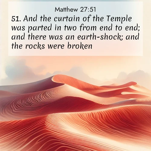 BasicEnglish Gospel of Matthew  ; image nature: image with the bible verse :And the curtain of the Temple was parted in two from end to end; and there was an earth-shock; and the rocks were broken; ; Discover breathtaking Bible verse images combined with vibrant landscapes like rolling hills, blooming gardens, and starry nights. Use them as wallpapers or to inspire others. Download verses like KJV Gospel of Matthew 27:51. Current verse is overlayed with the thematic nature scene : Desert wind sculpts perfect ripples in red sand. Twilight paints the dunes in watercolor hues. ; 27:51