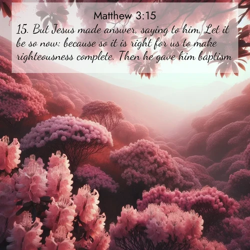 BasicEnglish Gospel of Matthew  ; image nature: image with the bible verse :But Jesus made answer, saying to him, Let it be so now: because so it is right for us to make righteousness complete. Then he gave him baptism. ; Explore free Bible verse images with stunning nature themes, including sunlit paths, forest clearings, and endless horizons. Perfect for desktop backgrounds or phone wallpapers. Verses include KJV Gospel of Matthew 3:15. Current verse is overlayed with the thematic nature scene : Mountain laurel blooms paint hillsides pink. Spring breezes carry their honey scent. ; 3:15