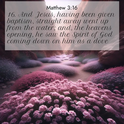 BasicEnglish Gospel of Matthew  ; image nature: image with the bible verse :And Jesus, having been given baptism, straight away went up from the water; and, the heavens opening, he saw the Spirit of God coming down on him as a dove; ; Discover Bible verses beautifully integrated with natural scenes of varied seasons, featuring summer skies, winter snow, autumn leaves, and spring blooms. Each image captures the splendor and peace of God&#039;s creation. Share verses like KJV Gospel of Matthew 3:16. Current verse is overlayed with the thematic nature scene : Desert verbena carpets hidden canyons. Flash flood waters carved these gardens. ; 3:16