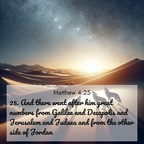 BasicEnglish Gospel of Matthew  ; image nature: image with the bible verse :And there went after him great numbers from Galilee and Decapolis and Jerusalem and Judaea and from the other side of Jordan. ; Browse a large collection of Bible verse images with photos showcasing the splendor of nature. Scenes of peaceful rivers, verdant valleys, and radiant skies enhance the inspiring verses. Each image reflects the serenity and joy of God&#039;s creation, with elegant text fonts. Download and share verses such as KJV Gospel of Matthew 4:25. Current verse is overlayed with the thematic nature scene : Desert coyotes sing to stars. Their voices echo through time. ; 4:25
