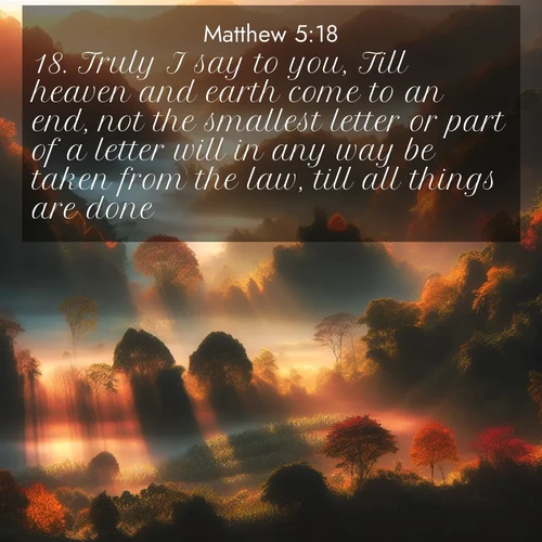 BasicEnglish Gospel of Matthew  ; image nature: image with the bible verse :Truly I say to you, Till heaven and earth come to an end, not the smallest letter or part of a letter will in any way be taken from the law, till all things are done. ; Admire our gallery of Bible verse images paired with serene nature photography, featuring starlit skies, golden sands, and blooming wildflowers. Download and share verses like KJV Gospel of Matthew 5:18. Current verse is overlayed with the thematic nature scene : Autumn mist rises from warming morning valleys. ; 5:18