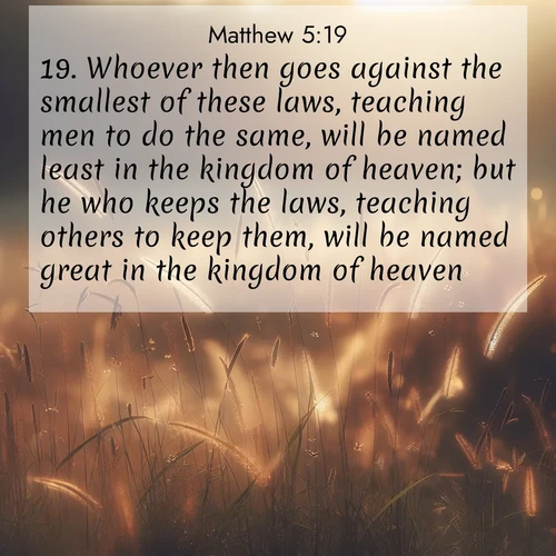 BasicEnglish Gospel of Matthew  ; image nature: image with the bible verse :Whoever then goes against the smallest of these laws, teaching men to do the same, will be named least in the kingdom of heaven; but he who keeps the laws, teaching others to keep them, will be named great in the kingdom of heaven. ; Browse our library of beautiful Bible verse images, perfect for wallpapers or sharing. Each verse is paired with serene natural landscapes like misty mountains, calming beaches, and colorful sunsets. Download and enjoy verses such as KJV Gospel of Matthew 5:19. Current verse is overlayed with the thematic nature scene : Summer heat brings out cricket songs in meadow grass. ; 5:19
