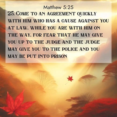BasicEnglish Gospel of Matthew  ; image nature: image with the bible verse :Come to an agreement quickly with him who has a cause against you at law, while you are with him on the way, for fear that he may give you up to the judge and the judge may give you to the police and you may be put into prison. ; Discover Bible images capturing the splendor of deserts, with golden dunes, vast skies, and peaceful oases. These landscapes highlight the grandeur and serenity of God&#039;s creation. Share verses like KJV Gospel of Matthew 5:25. Current verse is overlayed with the thematic nature scene : Autumn fog fills a mountain valley. A red maple leaf drifts through golden light. ; 5:25