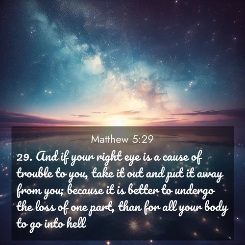BasicEnglish Gospel of Matthew  ; image nature: image with the bible verse :And if your right eye is a cause of trouble to you, take it out and put it away from you; because it is better to undergo the loss of one part, than for all your body to go into hell. ; Discover Bible images adorned with spring landscapes, like tulip fields, cherry blossoms, and green hills. These bright scenes symbolize God&#039;s renewal and grace. Download verses like KJV Gospel of Matthew 5:29. Current verse is overlayed with the thematic nature scene : Stars reflect perfectly in the salt flats after rainfall. The horizon disappears in the mirror-like expanse. ; 5:29