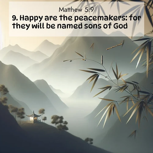 BasicEnglish Gospel of Matthew  ; image nature: image with the bible verse :Happy are the peacemakers: for they will be named sons of God. ; Discover our unique collection of Bible verse images integrated with photos showcasing the majesty of nature, such as rocky mountains, ancient trees, and crystal-clear lakes. These images feature luminous colors and text in varied fonts, reflecting the harmony of God&#039;s creation. Download verses like KJV Gospel of Matthew 5:9. Current verse is overlayed with the thematic nature scene : Bamboo leaves whisper secrets in mountain wind. A temple bell rings in the distance. ; 5:9
