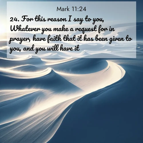 BasicEnglish Gospel of Mark  ; image nature: image with the bible verse :For this reason I say to you, Whatever you make a request for in prayer, have faith that it has been given to you, and you will have it. ; Discover beautiful Bible verse images enriched with natural landscapes, from serene beaches to cascading waterfalls. All images are free and ready to download. Share verses such as KJV Gospel of Mark 11:24. Current verse is overlayed with the thematic nature scene : Winter winds sculpt snow into graceful dunes across the tundra. ; 11:24