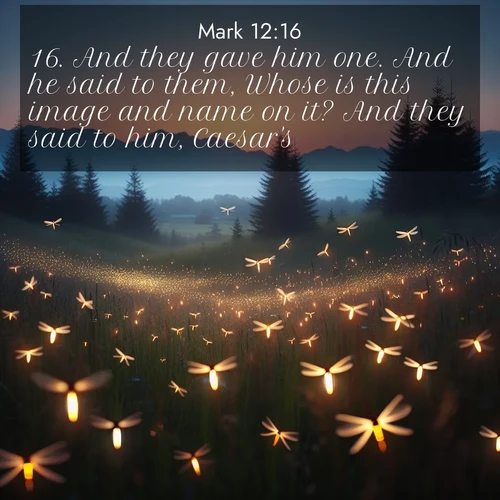 BasicEnglish Gospel of Mark  ; image nature: image with the bible verse :And they gave him one. And he said to them, Whose is this image and name on it? And they said to him, Caesar&#039;s. ; Browse an inspiring gallery of Bible verse images with nature photos, such as blooming gardens, golden deserts, and shaded forests. The chosen images capture the peaceful and joyful essence of God&#039;s creation, with vibrant colors and harmonious fonts. Share verses like KJV Gospel of Mark 12:16. Current verse is overlayed with the thematic nature scene : Lightning bugs rise from summer meadows at dusk. Their lights dance like earthbound stars. ; 12:16