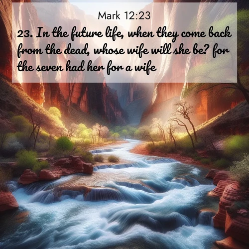 BasicEnglish Gospel of Mark  ; image nature: image with the bible verse :In the future life, when they come back from the dead, whose wife will she be? for the seven had her for a wife. ; Admire Bible verse images illustrated by summer photos, such as sunny beaches, sparkling waves, and swaying palm trees. These bright scenes highlight the joy and warmth of God&#039;s creation. Download and share verses like KJV Gospel of Mark 12:23. Current verse is overlayed with the thematic nature scene : Spring floods transform a desert canyon into a rushing river. ; 12:23