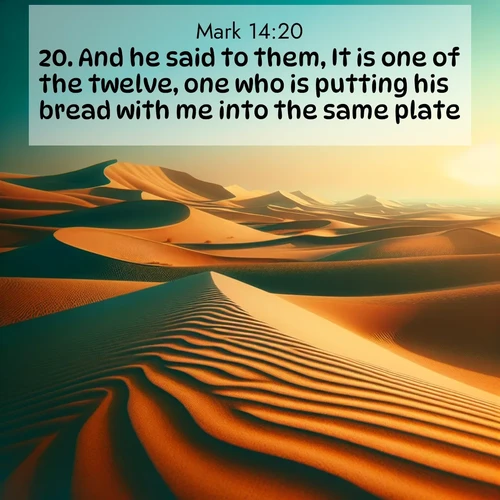 BasicEnglish Gospel of Mark  ; image nature: image with the bible verse :And he said to them, It is one of the twelve, one who is putting his bread with me into the same plate. ; Explore a collection of inspiring Bible verse images accompanied by winter photos, such as snowy landscapes, frosted trees, and frozen lakes. These images reflect the peace and purity of God&#039;s creation, with elegant fonts and luminous colors. Download and share verses like KJV Gospel of Mark 14:20. Current verse is overlayed with the thematic nature scene : Desert dunes ripple endlessly under the scorching sun, their golden crests sharp against the azure sky. A sidewinder&#039;s tracks weave delicate patterns in the sand. ; 14:20