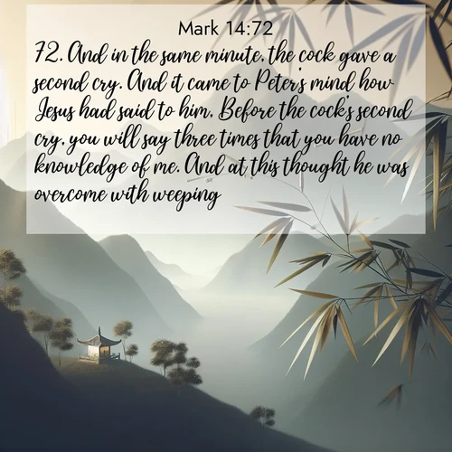 BasicEnglish Gospel of Mark  ; image nature: image with the bible verse :And in the same minute, the cock gave a second cry. And it came to Peter&#039;s mind how Jesus had said to him, Before the cock&#039;s second cry, you will say three times that you have no knowledge of me. And at this thought he was overcome with weeping. ; Explore our gallery of inspiring Bible verse images showcasing divine beauty through nature. Download scenic images like snowy peaks, lush meadows, or radiant sunsets paired with verses like KJV Gospel of Mark 14:72. Current verse is overlayed with the thematic nature scene : Bamboo leaves whisper secrets in mountain wind. A temple bell rings in the distance. ; 14:72