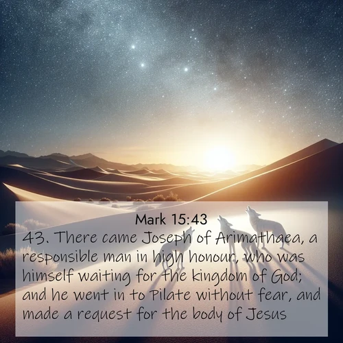 BasicEnglish Gospel of Mark  ; image nature: image with the bible verse :There came Joseph of Arimathaea, a responsible man in high honour, who was himself waiting for the kingdom of God; and he went in to Pilate without fear, and made a request for the body of Jesus. ; Admire our autumnal collection of Bible verse images accompanied by photos of paths lined with red and yellow leaves, fiery forests, and calm rivers. These images inspire reflection and serenity. Share verses like KJV Gospel of Mark 15:43. Current verse is overlayed with the thematic nature scene : Desert coyotes sing to stars. Their voices echo through time. ; 15:43