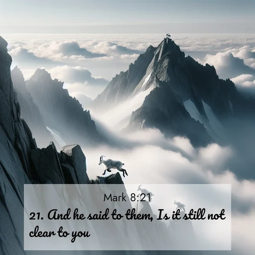 BasicEnglish Gospel of Mark  ; image nature: image with the bible verse :And he said to them, Is it still not clear to you? ; Browse a vast collection of Bible verse images featuring awe-inspiring landscapes such as calm lakes, vibrant sunsets, and peaceful fields. Download them for free and enjoy verses like KJV Gospel of Mark 8:21. Current verse is overlayed with the thematic nature scene : Mountain goats navigate impossible peaks. Clouds swirl beneath their sure feet. ; 8:21
