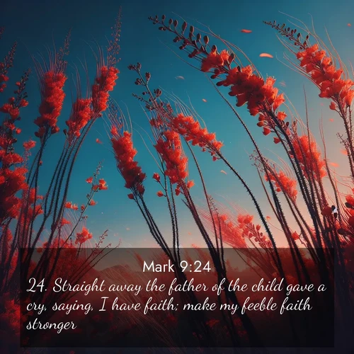BasicEnglish Gospel of Mark  ; image nature: image with the bible verse :Straight away the father of the child gave a cry, saying, I have faith; make my feeble faith stronger. ; Admire our gallery of Bible verse images showcasing divine beauty in nature—whether snowy peaks or serene oceans. Each image is freely downloadable and perfect for personal or spiritual use. Share verses like KJV Gospel of Mark 9:24. Current verse is overlayed with the thematic nature scene : Desert ocotillo flames against blue sky. Wind sings through its scarlet blooms. ; 9:24