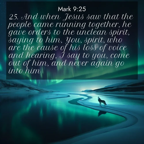 BasicEnglish Gospel of Mark  ; image nature: image with the bible verse :And when Jesus saw that the people came running together, he gave orders to the unclean spirit, saying to him, You, spirit, who are the cause of his loss of voice and hearing, I say to you, come out of him, and never again go into him. ; Download inspiring Bible verse images featuring stunning natural vistas, from tropical islands to rolling hills. These free images make perfect wallpapers or gifts. Share verses like KJV Gospel of Mark 9:25. Current verse is overlayed with the thematic nature scene : Northern lights dance across a frozen lake in ribbons of green and purple. A lone wolf howls from the distant shore. ; 9:25