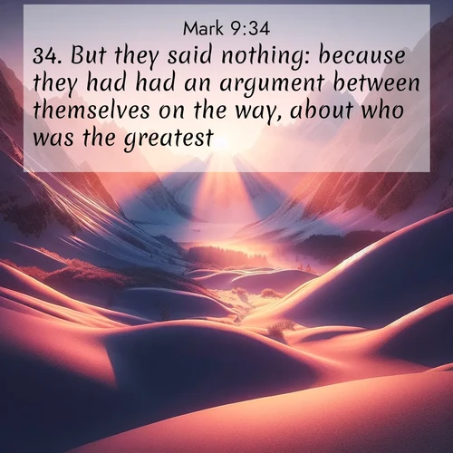 BasicEnglish Gospel of Mark  ; image nature: image with the bible verse :But they said nothing: because they had had an argument between themselves on the way, about who was the greatest. ; Explore an inspiring selection of Bible verse images adorned with nature photos, such as starry skies, verdant hills, and golden beaches. Each image reflects the peace and beauty of God&#039;s creation with vibrant colors and varied fonts. Share uplifting verses like KJV Gospel of Mark 9:34. Current verse is overlayed with the thematic nature scene : Winter sunset paints snow-covered peaks in shades of rose and gold. ; 9:34
