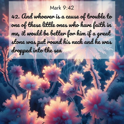 BasicEnglish Gospel of Mark  ; image nature: image with the bible verse :And whoever is a cause of trouble to one of these little ones who have faith in me, it would be better for him if a great stone was put round his neck and he was dropped into the sea. ; Admire our gallery of Bible verse images paired with serene nature photography, featuring starlit skies, golden sands, and blooming wildflowers. Download and share verses like KJV Gospel of Mark 9:42. Current verse is overlayed with the thematic nature scene : Morning light reveals frost flowers. Rainbow crystals bloom on bare branches. ; 9:42