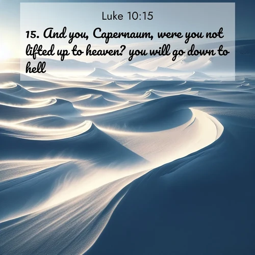 BasicEnglish Gospel of Luke  ; image nature: image with the bible verse :And you, Capernaum, were you not lifted up to heaven? you will go down to hell. ; Explore a gallery of beautiful Bible verse images with tranquil natural settings—perfect for phone backgrounds or inspirational posts. Download your favorite verses like KJV Gospel of Luke 10:15 today. Current verse is overlayed with the thematic nature scene : Winter winds sculpt snow into graceful dunes across the tundra. ; 10:15