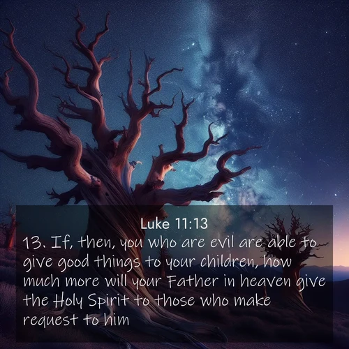 BasicEnglish Gospel of Luke  ; image nature: image with the bible verse :If, then, you who are evil are able to give good things to your children, how much more will your Father in heaven give the Holy Spirit to those who make request to him? ; Access a vast collection of Bible verse images illustrated with natural landscapes like calm rivers, blooming fields, and bright horizons. These images emphasize the serenity and splendor of God&#039;s creation, accompanied by aesthetic fonts and joyful colors. Download verses like KJV Gospel of Luke 11:13 and share them. Current verse is overlayed with the thematic nature scene : Ancient bristlecone pines twist toward stars. Time stands still in their presence. ; 11:13