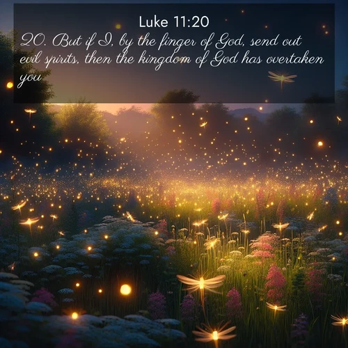 BasicEnglish Gospel of Luke  ; image nature: image with the bible verse :But if I, by the finger of God, send out evil spirits, then the kingdom of God has overtaken you. ; Admire our free collection of Bible verse images with beautiful landscapes like sunlit forests, rippling waters, and radiant dawns. Each verse, such as KJV Gospel of Luke 11:20, is ready to download and share. Current verse is overlayed with the thematic nature scene : Fireflies dance above a spring meadow filled with singing crickets. ; 11:20