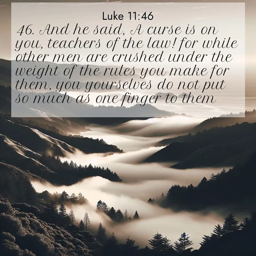 BasicEnglish Gospel of Luke  ; image nature: image with the bible verse :And he said, A curse is on you, teachers of the law! for while other men are crushed under the weight of the rules you make for them, you yourselves do not put so much as one finger to them. ; Discover our unique collection of Bible verse images integrated with photos showcasing the majesty of nature, such as rocky mountains, ancient trees, and crystal-clear lakes. These images feature luminous colors and text in varied fonts, reflecting the harmony of God&#039;s creation. Download verses like KJV Gospel of Luke 11:46. Current verse is overlayed with the thematic nature scene : Coastal fog rolls inland through gaps in seaside hills. ; 11:46