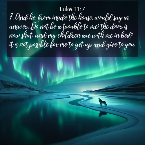 BasicEnglish Gospel of Luke  ; image nature: image with the bible verse :And he, from inside the house, would say in answer, Do not be a trouble to me; the door is now shut, and my children are with me in bed; it is not possible for me to get up and give to you? ; Admire Bible images evoking autumn, with warm colors of fallen leaves, harvested fields, and tranquil woods. These inspiring landscapes reflect the transition and beauty of God&#039;s creation. Download verses like KJV Gospel of Luke 11:7. Current verse is overlayed with the thematic nature scene : Northern lights dance across a frozen lake in ribbons of green and purple. A lone wolf howls from the distant shore. ; 11:7