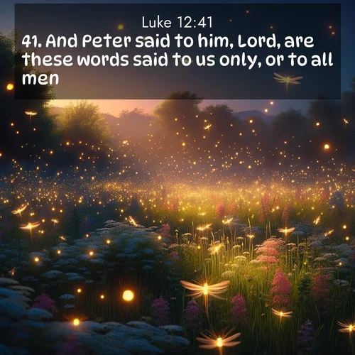 BasicEnglish Gospel of Luke  ; image nature: image with the bible verse :And Peter said to him, Lord, are these words said to us only, or to all men? ; Access a vast collection of Bible verse images illustrated with natural landscapes like calm rivers, blooming fields, and bright horizons. These images emphasize the serenity and splendor of God&#039;s creation, accompanied by aesthetic fonts and joyful colors. Download verses like KJV Gospel of Luke 12:41 and share them. Current verse is overlayed with the thematic nature scene : Fireflies dance above a spring meadow filled with singing crickets. ; 12:41