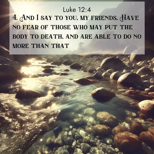 BasicEnglish Gospel of Luke  ; image nature: image with the bible verse :And I say to you, my friends, Have no fear of those who may put the body to death, and are able to do no more than that. ; Discover Bible images capturing the splendor of deserts, with golden dunes, vast skies, and peaceful oases. These landscapes highlight the grandeur and serenity of God&#039;s creation. Share verses like KJV Gospel of Luke 12:4. Current verse is overlayed with the thematic nature scene : Mountain streams sing ancient songs. Sunlight dances through clear pools. ; 12:4