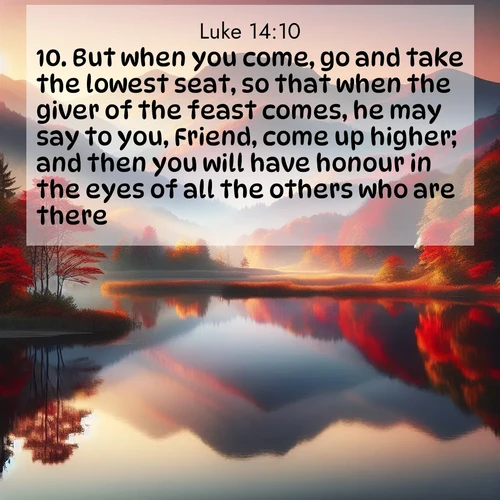 BasicEnglish Gospel of Luke  ; image nature: image with the bible verse :But when you come, go and take the lowest seat, so that when the giver of the feast comes, he may say to you, Friend, come up higher; and then you will have honour in the eyes of all the others who are there. ; Dive into our collection of Bible verse images combined with sublime nature photos, such as graceful waterfalls, radiant sunsets, and endless meadows. These compositions highlight the peace and harmony of God&#039;s creation with vivid colors and carefully integrated text. Download and share verses like KJV Gospel of Luke 14:10. Current verse is overlayed with the thematic nature scene : Autumn colors reflect in a still mountain lake at sunrise. ; 14:10
