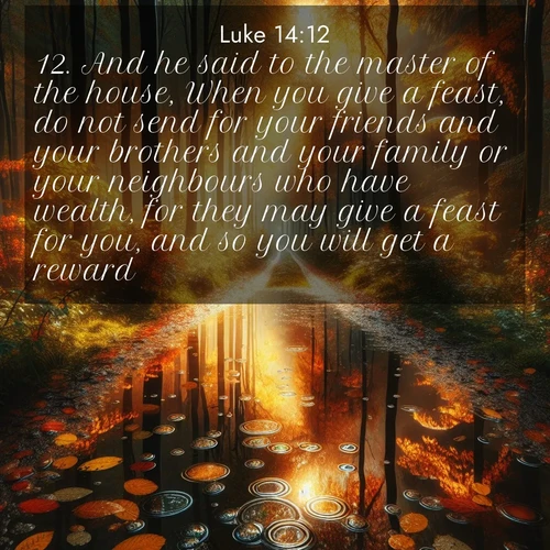BasicEnglish Gospel of Luke  ; image nature: image with the bible verse :And he said to the master of the house, When you give a feast, do not send for your friends and your brothers and your family or your neighbours who have wealth, for they may give a feast for you, and so you will get a reward. ; Explore serene Bible verse images adorned with photos of divine creation—tranquil beaches, snowy mountains, and starry skies. Each image is free to download and share. Verses include KJV Gospel of Luke 14:12. Current verse is overlayed with the thematic nature scene : Autumn colors reflect in rain puddles on a forest path. ; 14:12