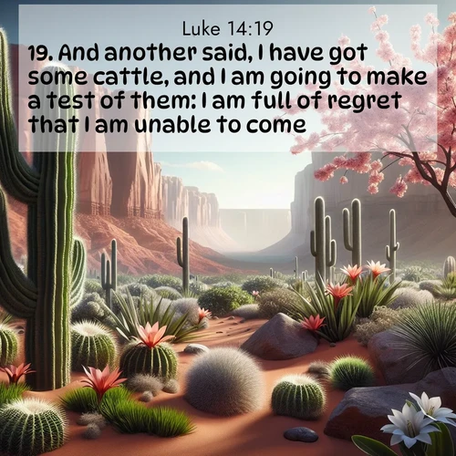 BasicEnglish Gospel of Luke  ; image nature: image with the bible verse :And another said, I have got some cattle, and I am going to make a test of them: I am full of regret that I am unable to come. ; Explore a unique collection of Bible verses illustrated by winter landscapes, such as snowy mountains, frosty forests, and starry skies. These images capture the peace and beauty of winter. Share verses like KJV Gospel of Luke 14:19. Current verse is overlayed with the thematic nature scene : Desert cacti burst with spring blooms against red sandstone formations. ; 14:19