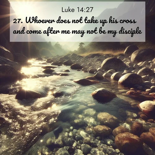 BasicEnglish Gospel of Luke  ; image nature: image with the bible verse :Whoever does not take up his cross and come after me may not be my disciple. ; Admire our gallery of Bible verse images paired with serene nature photography, featuring starlit skies, golden sands, and blooming wildflowers. Download and share verses like KJV Gospel of Luke 14:27. Current verse is overlayed with the thematic nature scene : Mountain streams sing ancient songs. Sunlight dances through clear pools. ; 14:27
