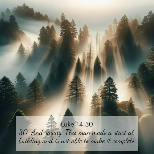 BasicEnglish Gospel of Luke  ; image nature: image with the bible verse :And saying, This man made a start at building and is not able to make it complete. ; Discover beautiful Bible verse images enriched with natural landscapes, from serene beaches to cascading waterfalls. All images are free and ready to download. Share verses such as KJV Gospel of Luke 14:30. Current verse is overlayed with the thematic nature scene : Coastal redwoods disappear into fog. Filtered sunlight creates divine rays. ; 14:30