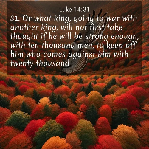 BasicEnglish Gospel of Luke  ; image nature: image with the bible verse :Or what king, going to war with another king, will not first take thought if he will be strong enough, with ten thousand men, to keep off him who comes against him with twenty thousand? ; Explore Bible verse images beautifully illustrated with spring scenes, such as blooming meadows, trees in full bloom, and tranquil streams. These landscapes convey divine hope and vitality. Download and share verses like KJV Gospel of Luke 14:31. Current verse is overlayed with the thematic nature scene : A red-tailed hawk circles above autumn woods. Leaves below form a mosaic of fire. ; 14:31