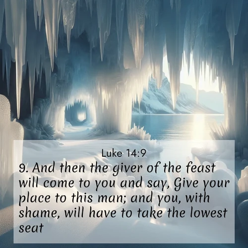 BasicEnglish Gospel of Luke  ; image nature: image with the bible verse :And then the giver of the feast will come to you and say, Give your place to this man; and you, with shame, will have to take the lowest seat. ; Explore a gallery of beautiful Bible verse images with tranquil natural settings—perfect for phone backgrounds or inspirational posts. Download your favorite verses like KJV Gospel of Luke 14:9 today. Current verse is overlayed with the thematic nature scene : Winter ice forms crystal caves along lake cliffs. ; 14:9