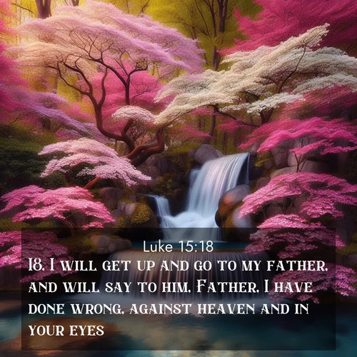 BasicEnglish Gospel of Luke  ; image nature: image with the bible verse :I will get up and go to my father, and will say to him, Father, I have done wrong, against heaven and in your eyes: ; Admire Bible verse images featuring tranquil rivers, golden fields, and starry heavens. These free-to-download images make inspiring wallpapers or thoughtful gifts. Download KJV Gospel of Luke 15:18 now. Current verse is overlayed with the thematic nature scene : A spring cascade plunges into a pool surrounded by flowering dogwood. ; 15:18