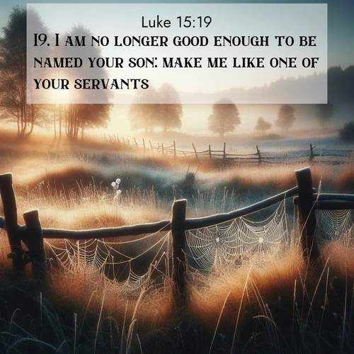 BasicEnglish Gospel of Luke  ; image nature: image with the bible verse :I am no longer good enough to be named your son: make me like one of your servants. ; Discover Bible images capturing the essence of autumn, with wooded paths, golden fields, and swirling leaves. These scenes reflect the changing beauty of God&#039;s creation. Download verses like KJV Gospel of Luke 15:19. Current verse is overlayed with the thematic nature scene : Morning frost coats spider webs stretched between fence posts in a country meadow. ; 15:19