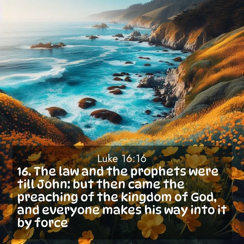 BasicEnglish Gospel of Luke  ; image nature: image with the bible verse :The law and the prophets were till John: but then came the preaching of the kingdom of God, and everyone makes his way into it by force. ; Admire Bible verse images featuring tranquil rivers, golden fields, and starry heavens. These free-to-download images make inspiring wallpapers or thoughtful gifts. Download KJV Gospel of Luke 16:16 now. Current verse is overlayed with the thematic nature scene : Wild mustard flowers carpet coastal cliffs. Pacific waves provide endless percussion below. ; 16:16