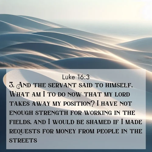 BasicEnglish Gospel of Luke  ; image nature: image with the bible verse :And the servant said to himself, What am I to do now that my lord takes away my position? I have not enough strength for working in the fields, and I would be shamed if I made requests for money from people in the streets. ; Download inspiring Bible verse images featuring stunning natural vistas, from tropical islands to rolling hills. These free images make perfect wallpapers or gifts. Share verses like KJV Gospel of Luke 16:3. Current verse is overlayed with the thematic nature scene : Coastal dunes shift slowly beneath constant winds. ; 16:3