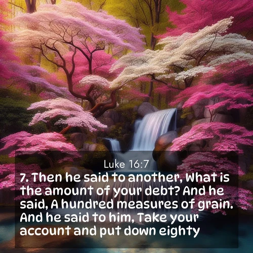 BasicEnglish Gospel of Luke  ; image nature: image with the bible verse :Then he said to another, What is the amount of your debt? And he said, A hundred measures of grain. And he said to him, Take your account and put down eighty. ; Discover a unique collection of Bible verses adorned with winter landscapes, such as snow-covered forests, gently falling snowflakes, and pristine mountains. These images evoke the peace and purity of God&#039;s creation. Share verses like KJV Gospel of Luke 16:7. Current verse is overlayed with the thematic nature scene : A spring cascade plunges into a pool surrounded by flowering dogwood. ; 16:7