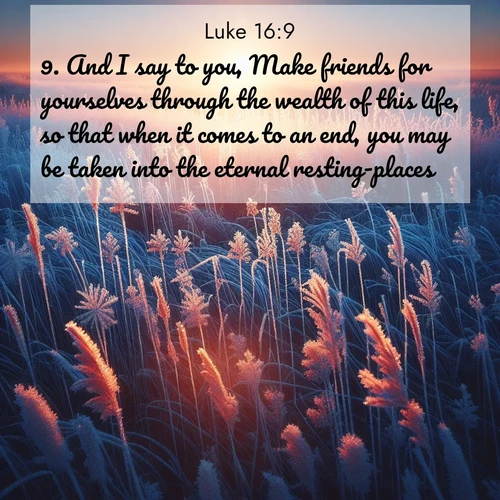 BasicEnglish Gospel of Luke  ; image nature: image with the bible verse :And I say to you, Make friends for yourselves through the wealth of this life, so that when it comes to an end, you may be taken into the eternal resting-places. ; Browse Bible images illustrated by desert landscapes, with endless skies, golden dunes, and isolated palm trees. These images evoke the calm and grandeur of God&#039;s creation. Download inspiring verses like KJV Gospel of Luke 16:9. Current verse is overlayed with the thematic nature scene : Winter sunrise illuminates frost-covered prairie grass. ; 16:9